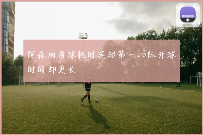阿森纳角球耗时英超第一13队开球时间却更长