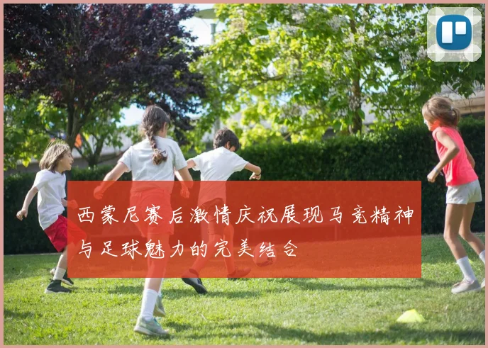 西蒙尼赛后激情庆祝展现马竞精神与足球魅力的完美结合